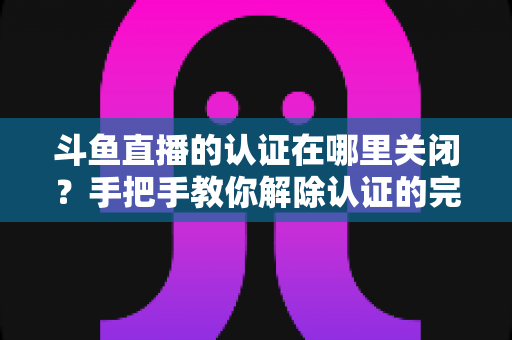 斗鱼直播的认证在哪里关闭?手把手教你解除认证的完整操作指南 斗鱼直播的认证在哪里关闭?手把手教你解除认证的完整操作指南