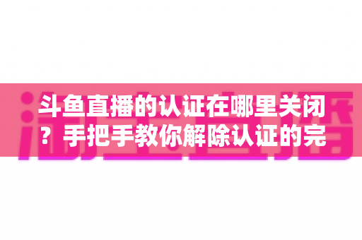 斗鱼直播的认证在哪里关闭?手把手教你解除认证的完整操作指南 斗鱼直播的认证在哪里关闭?手把手教你解除认证的完整操作指南