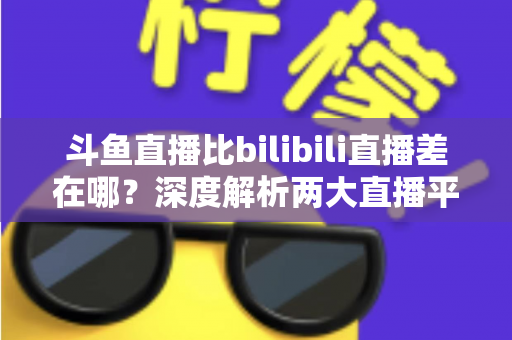 斗鱼直播比bilibili直播差在哪?深度解析两大直播平台的核心差距 斗鱼直播比bilibili直播差在哪?深度解析两大直播平台的核心差距