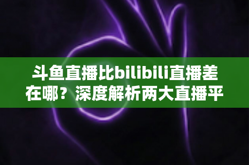 斗鱼直播比bilibili直播差在哪?深度解析两大直播平台的核心差距 斗鱼直播比bilibili直播差在哪?深度解析两大直播平台的核心差距