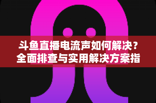 斗鱼直播电流声如何解决?全面排查与实用解决方案指南 斗鱼直播电流声如何解决?全面排查与实用解决方案指南