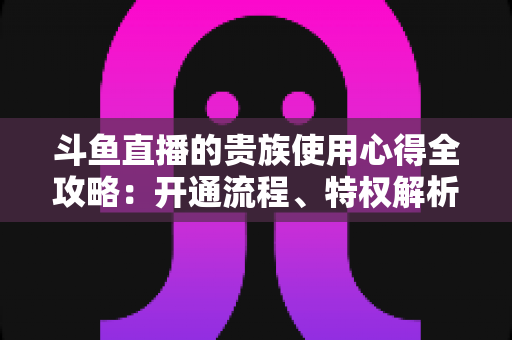 斗鱼直播的贵族使用心得全攻略:开通流程、特权解析与理性消费指南 斗鱼直播的贵族使用心得全攻略:开通流程、特权解析与理性消费指南