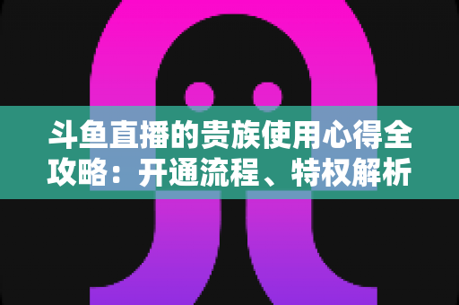 斗鱼直播的贵族使用心得全攻略：开通流程、特权解析与理性消费指南