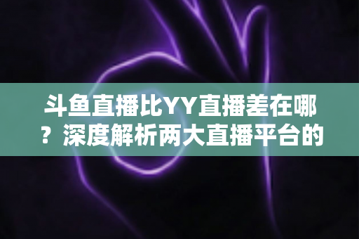 斗鱼直播比YY直播差在哪？深度解析两大直播平台的真实差距