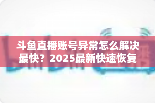 斗鱼直播账号异常怎么解决最快?2025最新快速恢复账号全流程指南 斗鱼直播账号异常怎么解决最快?2025最新快速恢复账号全流程指南