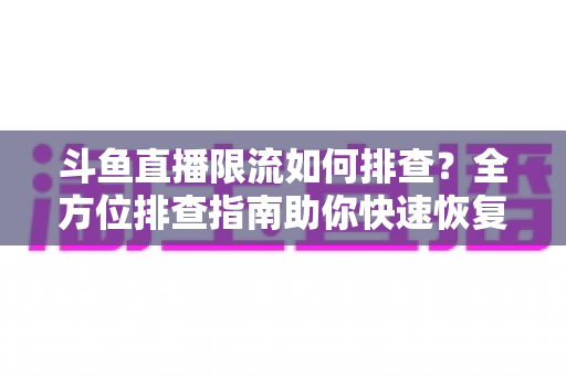 斗鱼直播限流如何排查？全方位排查指南助你快速恢复直播间热度