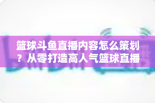 篮球斗鱼直播内容怎么策划？从零打造高人气篮球直播间的完整实战指南
