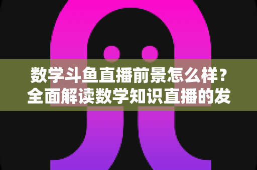 数学斗鱼直播前景怎么样?全面解读数学知识直播的发展潜力、变现路径与入局策略 数学斗鱼直播前景怎么样?全面解读数学知识直播的发展潜力、变现路径与入局策略
