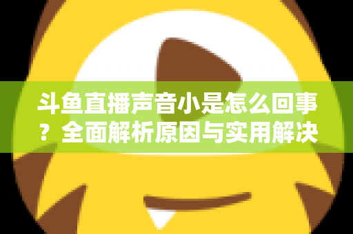 斗鱼直播声音小是怎么回事？全面解析原因与实用解决方法，让你告别“听不清”的烦恼