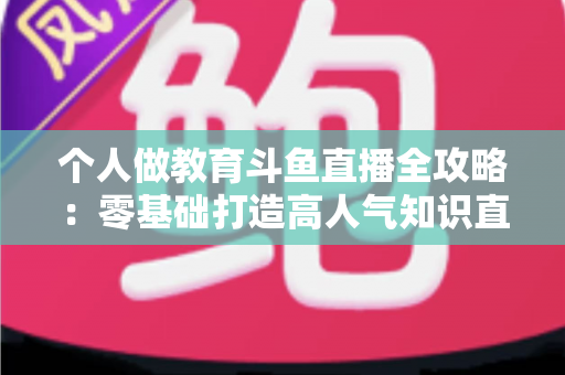 个人做教育斗鱼直播全攻略:零基础打造高人气知识直播间的实战指南 个人做教育斗鱼直播全攻略:零基础打造高人气知识直播间的实战指南