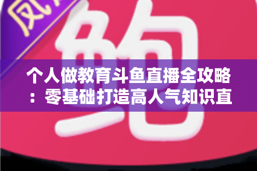 个人做教育斗鱼直播全攻略:零基础打造高人气知识直播间的实战指南 个人做教育斗鱼直播全攻略:零基础打造高人气知识直播间的实战指南