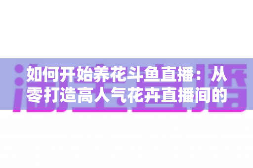 如何开始养花斗鱼直播：从零打造高人气花卉直播间的新手全攻略