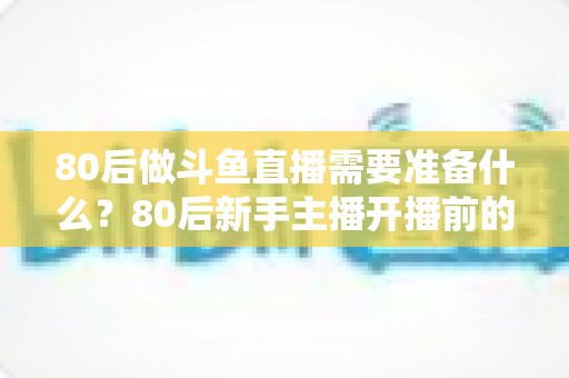 80后做斗鱼直播需要准备什么？80后新手主播开播前的全方位准备指南