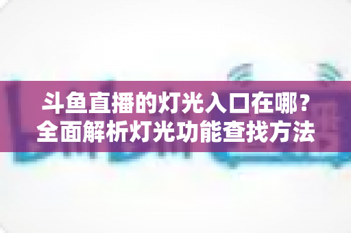 斗鱼直播的灯光入口在哪?全面解析灯光功能查找方法与使用技巧 斗鱼直播的灯光入口在哪?全面解析灯光功能查找方法与使用技巧