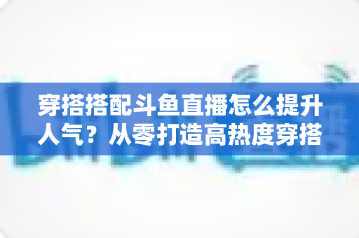 穿搭搭配斗鱼直播怎么提升人气?从零打造高热度穿搭直播间的全攻略 穿搭搭配斗鱼直播怎么提升人气?从零打造高热度穿搭直播间的全攻略
