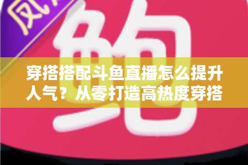 穿搭搭配斗鱼直播怎么提升人气?从零打造高热度穿搭直播间的全攻略 穿搭搭配斗鱼直播怎么提升人气?从零打造高热度穿搭直播间的全攻略