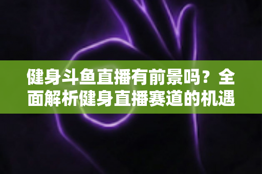 健身斗鱼直播有前景吗？全面解析健身直播赛道的机遇与挑战