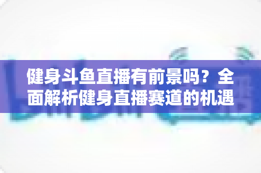 健身斗鱼直播有前景吗？全面解析健身直播赛道的机遇与挑战
