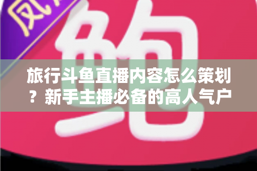 旅行斗鱼直播内容怎么策划?新手主播必备的高人气户外直播全攻略 旅行斗鱼直播内容怎么策划?新手主播必备的高人气户外直播全攻略