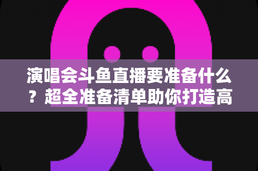 演唱会斗鱼直播要准备什么?超全准备清单助你打造高人气现场直播 演唱会斗鱼直播要准备什么?超全准备清单助你打造高人气现场直播