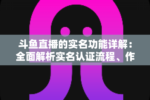 斗鱼直播的实名功能详解:全面解析实名认证流程、作用与常见问题指南 斗鱼直播的实名功能详解:全面解析实名认证流程、作用与常见问题指南