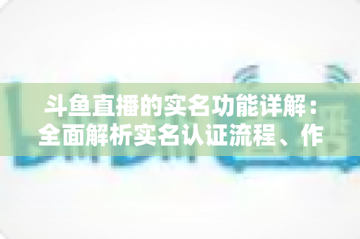斗鱼直播的实名功能详解:全面解析实名认证流程、作用与常见问题指南 斗鱼直播的实名功能详解:全面解析实名认证流程、作用与常见问题指南
