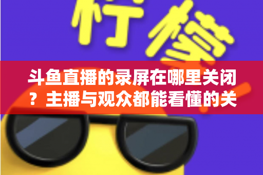 斗鱼直播的录屏在哪里关闭？主播与观众都能看懂的关闭录屏与回放功能完整教程