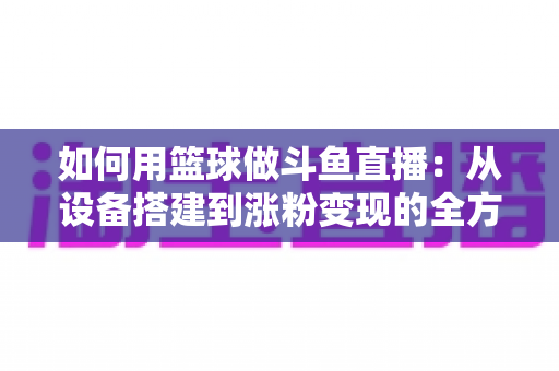 如何用篮球做斗鱼直播：从设备搭建到涨粉变现的全方位实战指南