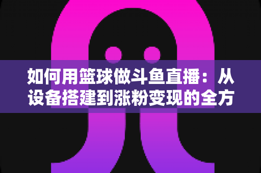 如何用篮球做斗鱼直播：从设备搭建到涨粉变现的全方位实战指南