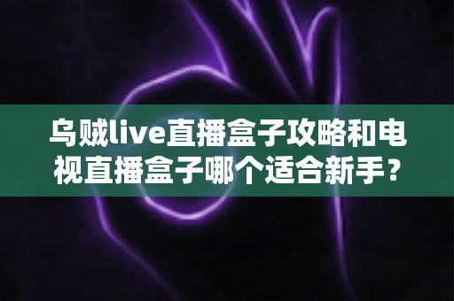 乌贼live直播盒子攻略和电视直播盒子哪个适合新手?零基础用户的完整选择指南 乌贼live直播盒子攻略和电视直播盒子哪个适合新手?零基础用户的完整选择指南
