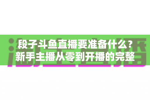 段子斗鱼直播要准备什么？新手主播从零到开播的完整准备清单与实战指南