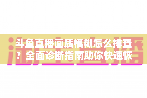 斗鱼直播画质模糊怎么排查?全面诊断指南助你快速恢复高清直播体验 斗鱼直播画质模糊怎么排查?全面诊断指南助你快速恢复高清直播体验