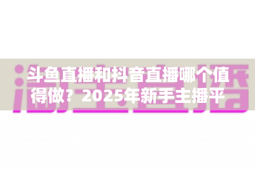 斗鱼直播和抖音直播哪个值得做?2025年新手主播平台选择深度解析 斗鱼直播和抖音直播哪个值得做?2025年新手主播平台选择深度解析