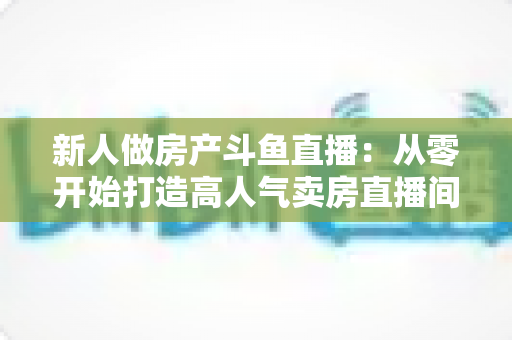 新人做房产斗鱼直播:从零开始打造高人气卖房直播间的全攻略 新人做房产斗鱼直播:从零开始打造高人气卖房直播间的全攻略