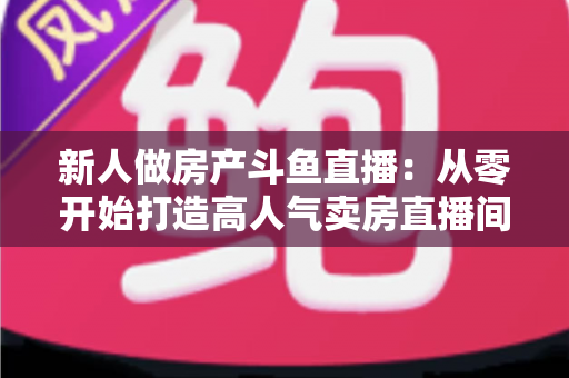 新人做房产斗鱼直播:从零开始打造高人气卖房直播间的全攻略 新人做房产斗鱼直播:从零开始打造高人气卖房直播间的全攻略