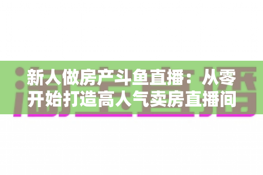 新人做房产斗鱼直播:从零开始打造高人气卖房直播间的全攻略 新人做房产斗鱼直播:从零开始打造高人气卖房直播间的全攻略