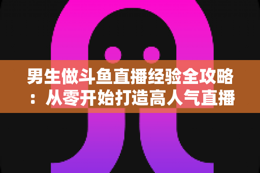 男生做斗鱼直播经验全攻略：从零开始打造高人气直播间的实战指南