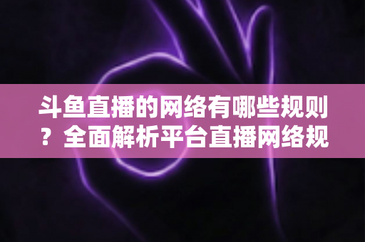 斗鱼直播的网络有哪些规则？全面解析平台直播网络规范与内容管理要求