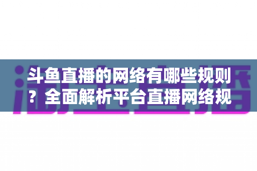 斗鱼直播的网络有哪些规则？全面解析平台直播网络规范与内容管理要求