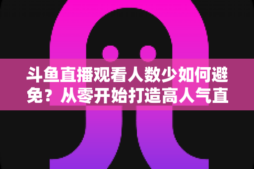 斗鱼直播观看人数少如何避免?从零开始打造高人气直播间的完整指南 斗鱼直播观看人数少如何避免?从零开始打造高人气直播间的完整指南