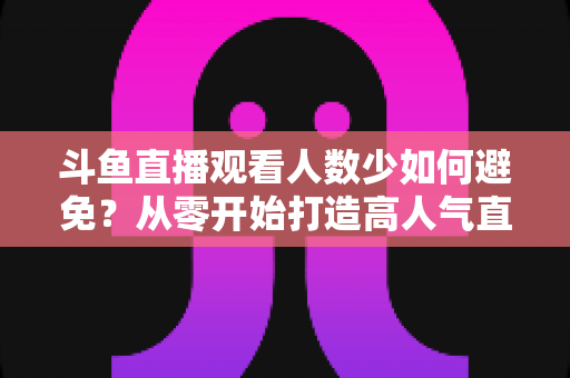 斗鱼直播观看人数少如何避免?从零开始打造高人气直播间的完整指南 斗鱼直播观看人数少如何避免?从零开始打造高人气直播间的完整指南