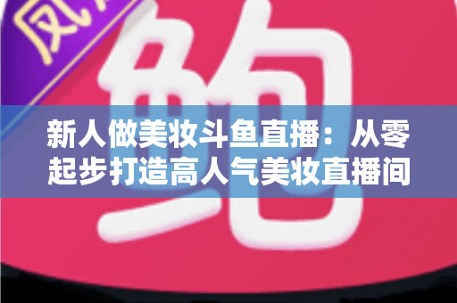 新人做美妆斗鱼直播:从零起步打造高人气美妆直播间的完整实战指南 新人做美妆斗鱼直播:从零起步打造高人气美妆直播间的完整实战指南