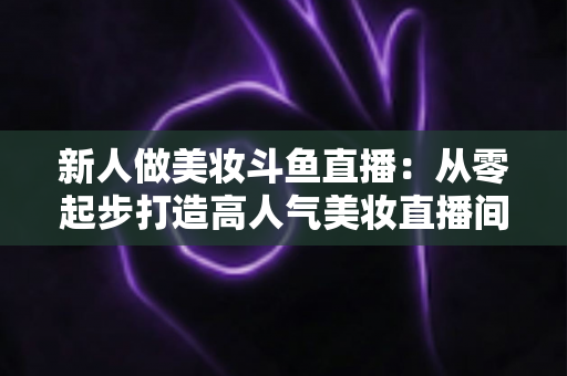 新人做美妆斗鱼直播：从零起步打造高人气美妆直播间的完整实战指南