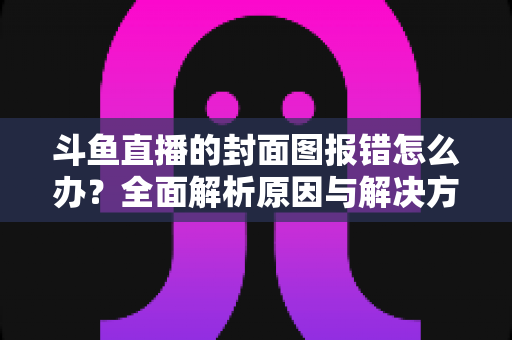 斗鱼直播的封面图报错怎么办?全面解析原因与解决方法,助你快速恢复开播 斗鱼直播的封面图报错怎么办?全面解析原因与解决方法,助你快速恢复开播