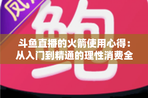 斗鱼直播的火箭使用心得：从入门到精通的理性消费全攻略