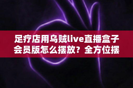 足疗店用乌贼live直播盒子会员版怎么摆放?全方位摆放技巧与门店引流实战指南 足疗店用乌贼live直播盒子会员版怎么摆放?全方位摆放技巧与门店引流实战指南