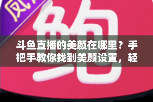 斗鱼直播的美颜在哪里？手把手教你找到美颜设置，轻松开启高颜值直播