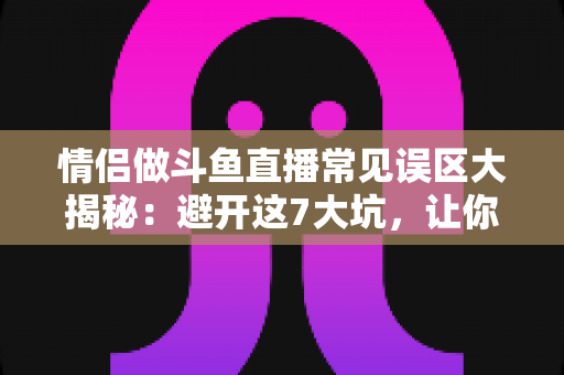 情侣做斗鱼直播常见误区大揭秘：避开这7大坑，让你的直播间人气与收益双丰收