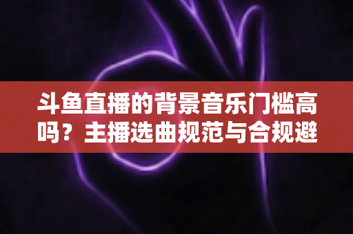 斗鱼直播的背景音乐门槛高吗?主播选曲规范与合规避坑全指南 斗鱼直播的背景音乐门槛高吗?主播选曲规范与合规避坑全指南