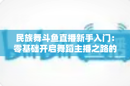 民族舞斗鱼直播新手入门:零基础开启舞蹈主播之路的完全实战指南 民族舞斗鱼直播新手入门:零基础开启舞蹈主播之路的完全实战指南